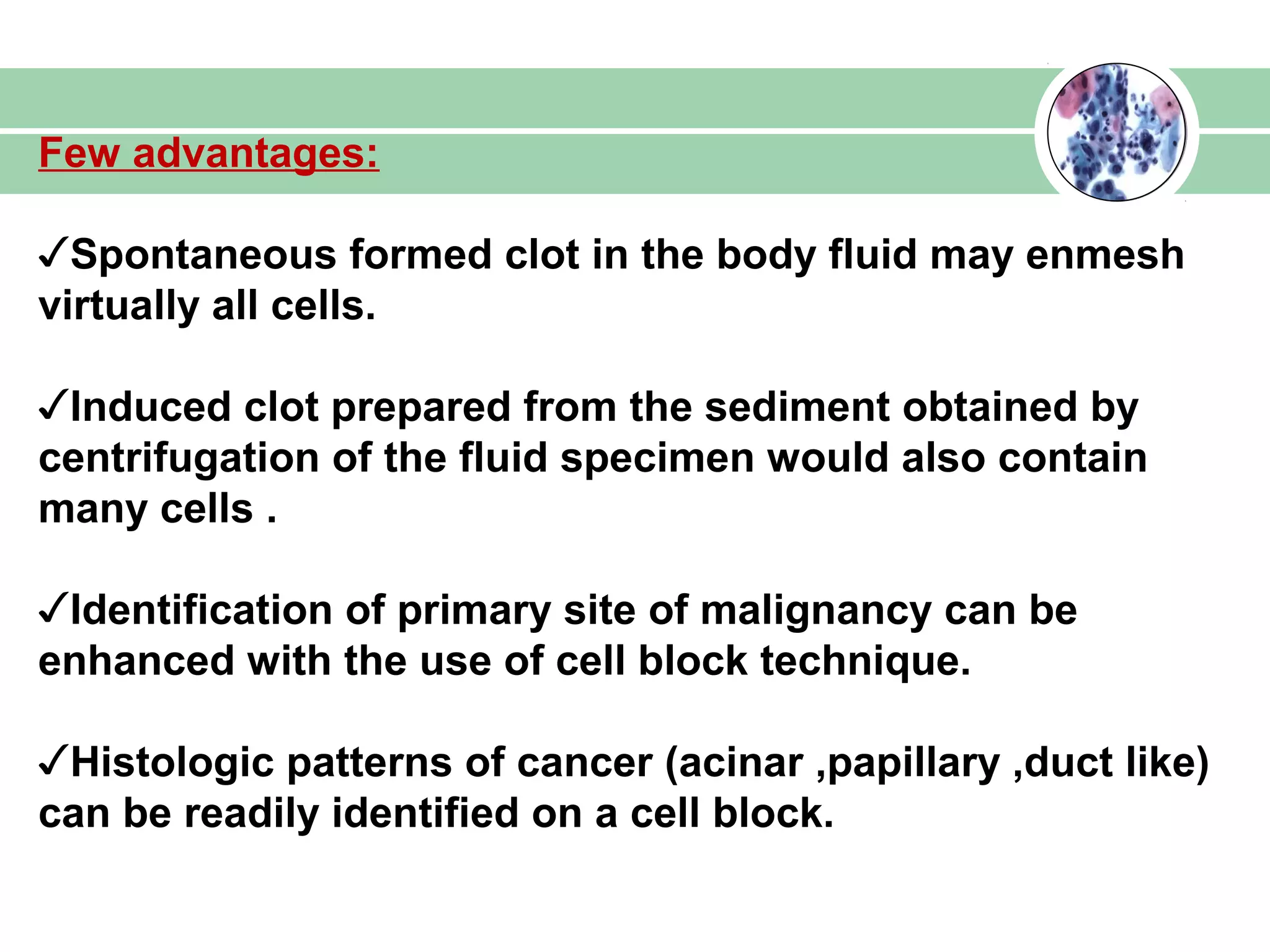 Few advantages:
✓Spontaneous formed clot in the body fluid may enmesh
virtually all cells.
✓Induced clot prepared from the sediment obtained by
centrifugation of the fluid specimen would also contain
many cells .
✓Identification of primary site of malignancy can be
enhanced with the use of cell block technique.
✓Histologic patterns of cancer (acinar ,papillary ,duct like)
can be readily identified on a cell block.
 