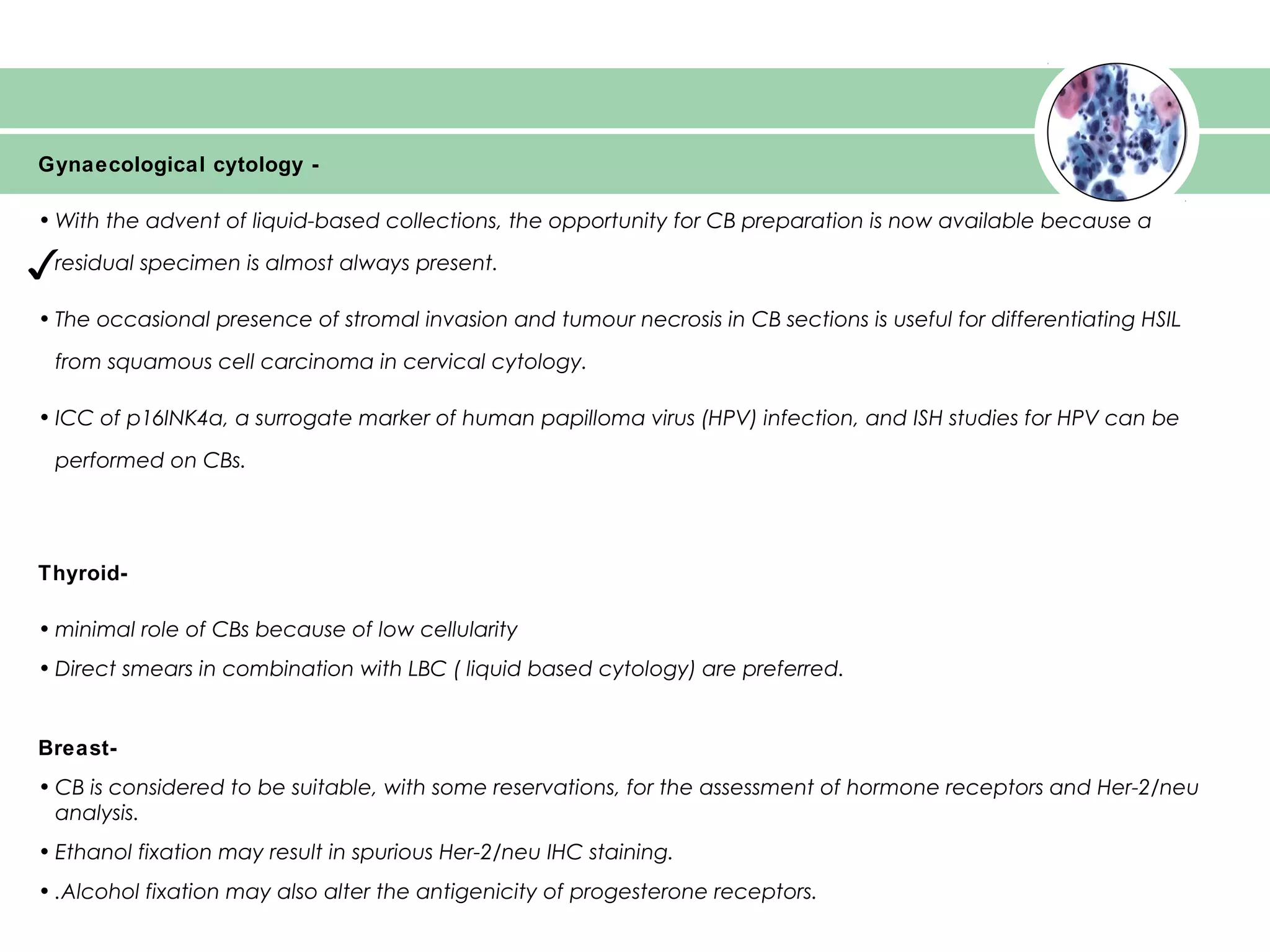 ✓
Gynaecological cytology -
• With the advent of liquid-based collections, the opportunity for CB preparation is now available because a
residual specimen is almost always present.
• The occasional presence of stromal invasion and tumour necrosis in CB sections is useful for differentiating HSIL
from squamous cell carcinoma in cervical cytology.
• ICC of p16INK4a, a surrogate marker of human papilloma virus (HPV) infection, and ISH studies for HPV can be
performed on CBs.
Thyroid-
• minimal role of CBs because of low cellularity
• Direct smears in combination with LBC ( liquid based cytology) are preferred.
Breast-
• CB is considered to be suitable, with some reservations, for the assessment of hormone receptors and Her-2/neu
analysis.
• Ethanol fixation may result in spurious Her-2/neu IHC staining.
• .Alcohol fixation may also alter the antigenicity of progesterone receptors.
 
