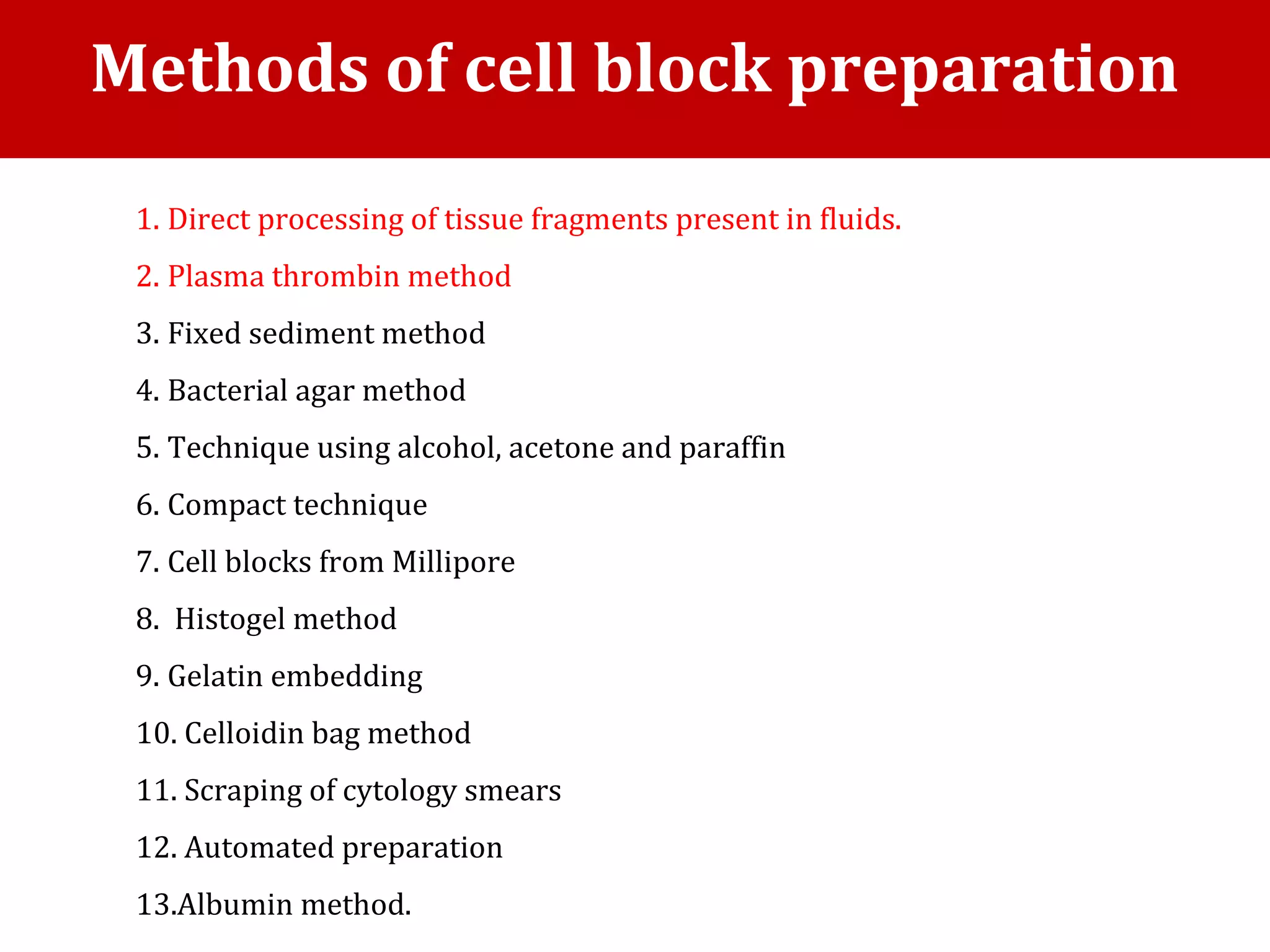 1. Direct processing of tissue fragments present in fluids.
2. Plasma thrombin method
3. Fixed sediment method
4. Bacterial agar method
5. Technique using alcohol, acetone and paraffin
6. Compact technique
7. Cell blocks from Millipore
8. Histogel method
9. Gelatin embedding
10. Celloidin bag method
11. Scraping of cytology smears
12. Automated preparation
13.Albumin method.
Methods of cell block preparation
 