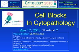 May 17 & 19, 2010 Vinod B. Shidham ,  MD, FRCPath, FIAC Professor Co-editor-in-chief & Executive editor, CytoJournal (www.cytojournal.com) Vice-chair  Director of Cytopathology, Cytotechnology School, Cytopathology fellowship, &  GI fellowship Dept of Pathology, Wayne State University Medical School Detroit, MI 48201, USA [email_address]   (Workshop#  5 & 43 ) Cell Blocks In Cytopathology 