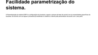 Facilidade parametrização do
sistema.
A Parametrização do sistema ERP é a configuração de processos, regras e campos de telas de acordo com as necessidades específicas da
empresa. De acordo com as regras e processos já existentes no sistema o cliente pode personalizar de acordo com o seu perfil.
 