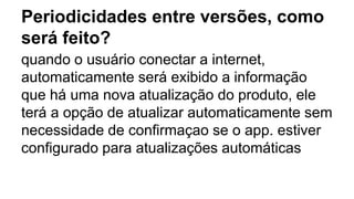 Periodicidades entre versões, como
será feito?
quando o usuário conectar a internet,
automaticamente será exibido a informação
que há uma nova atualização do produto, ele
terá a opção de atualizar automaticamente sem
necessidade de confirmaçao se o app. estiver
configurado para atualizações automáticas
 