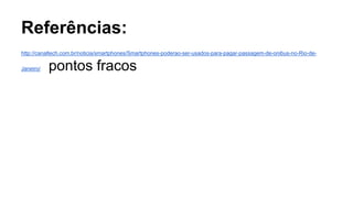 Referências:
http://canaltech.com.br/noticia/smartphones/Smartphones-poderao-ser-usados-para-pagar-passagem-de-onibus-no-Rio-de-
Janeiro/ pontos fracos
 