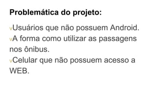 Problemática do projeto:
vUsuários que não possuem Android.
vA forma como utilizar as passagens
nos ônibus.
vCelular que não possuem acesso a
WEB.
 