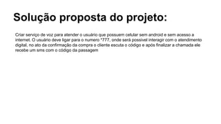 Solução proposta do projeto:
Criar serviço de voz para atender o usuário que possuem celular sem android e sem acesso a
internet. O usuário deve ligar para o numero *777, onde será possivel interagir com o atendimento
digital, no ato da confirmação da compra o cliente escuta o código e após finalizar a chamada ele
recebe um sms com o código da passagem
 