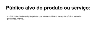 Público alvo do produto ou serviço:
o público alvo seria qualquer pessoa que venha a utilizar o transporte público, este não
possuindo Android,
 