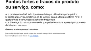 Pontos fortes e fracos do produto
ou serviço, como:
a. o produto atenderá todo tipo de usuário que utiliza transporte público;
b. existe um serviço similar no rio de janeiro, porem utiliza o sistema NFC, o
qual permite a comunicação por rádio frequencia.
c. a diferença do nosso projeto seria que poderia compra a passagem por meio
de internet, voz, sms
d.Modelo de Interface com o Consumidor
Esse modelo descreve onde, quando e como uma empresa interage com os seus consumidores.
Essa interação pode se dar através de SAC, Website.
 