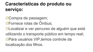 Características do produto ou
serviço:
ØCompra de passagem;
ØFornece rotas de Ônibus;
ØLocalizar e ver percurso de alguém que está
utilizando o transporte público em tempo real;
ØPara usuários VIP,temos controle da
localização dos filhos.
 