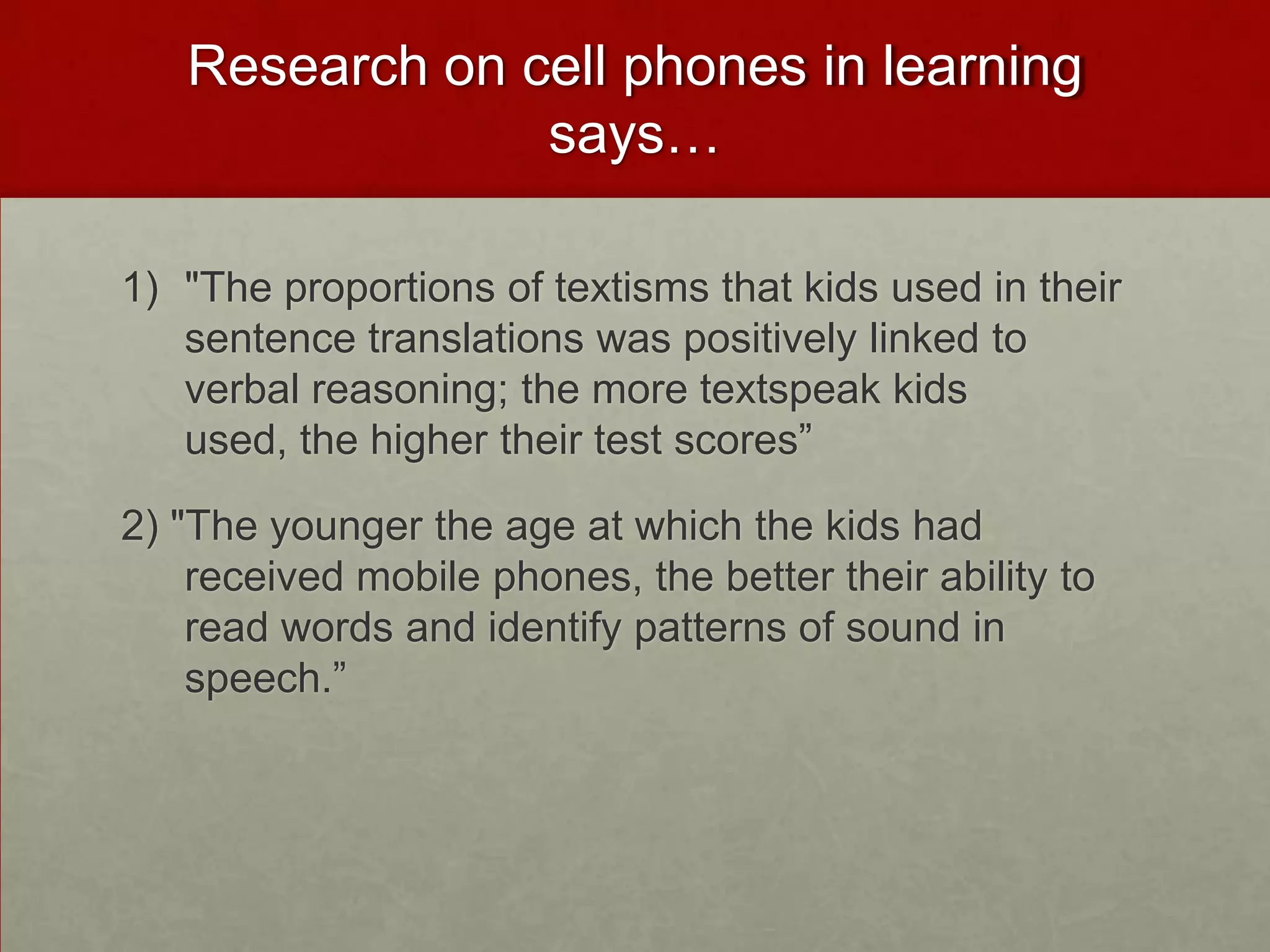 Research on cell phones in learning says…"The proportions of textisms that kids used in their sentence translations was positively linked to verbal reasoning; the more textspeak kids used, the higher their test scores”2) "The younger the age at which the kids had received mobile phones, the better their ability to read words and identify patterns of sound in speech.”