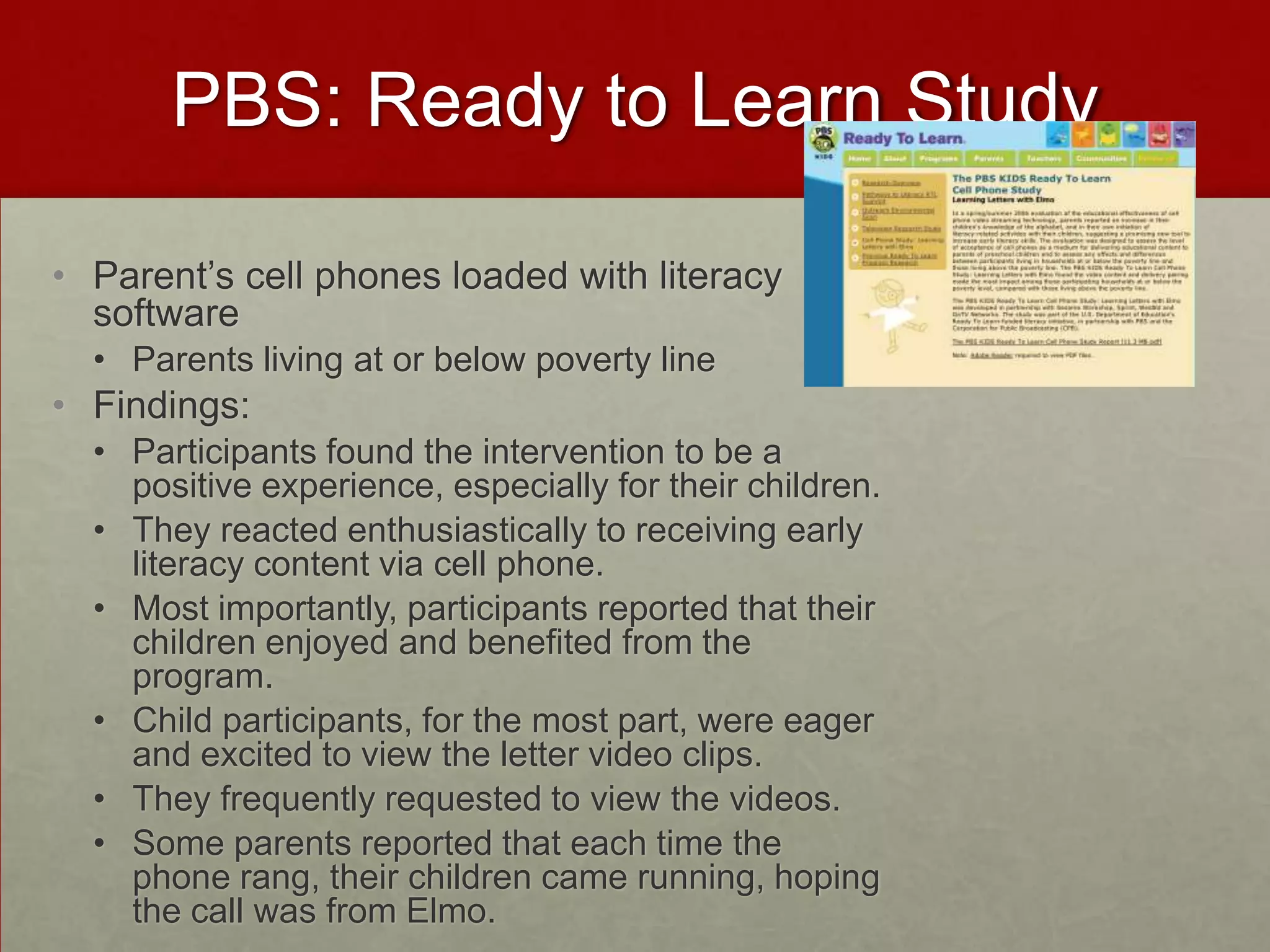 PBS: Ready to Learn StudyParent’s cell phones loaded with literacy softwareParents living at or below poverty lineFindings:Participants found the intervention to be a positive experience, especially for their children. They reacted enthusiastically to receiving early literacy content via cell phone. Most importantly, participants reported that their children enjoyed and benefited from the program. Child participants, for the most part, were eager and excited to view the letter video clips. They frequently requested to view the videos.  Some parents reported that each time the phone rang, their children came running, hoping the call was from Elmo. 