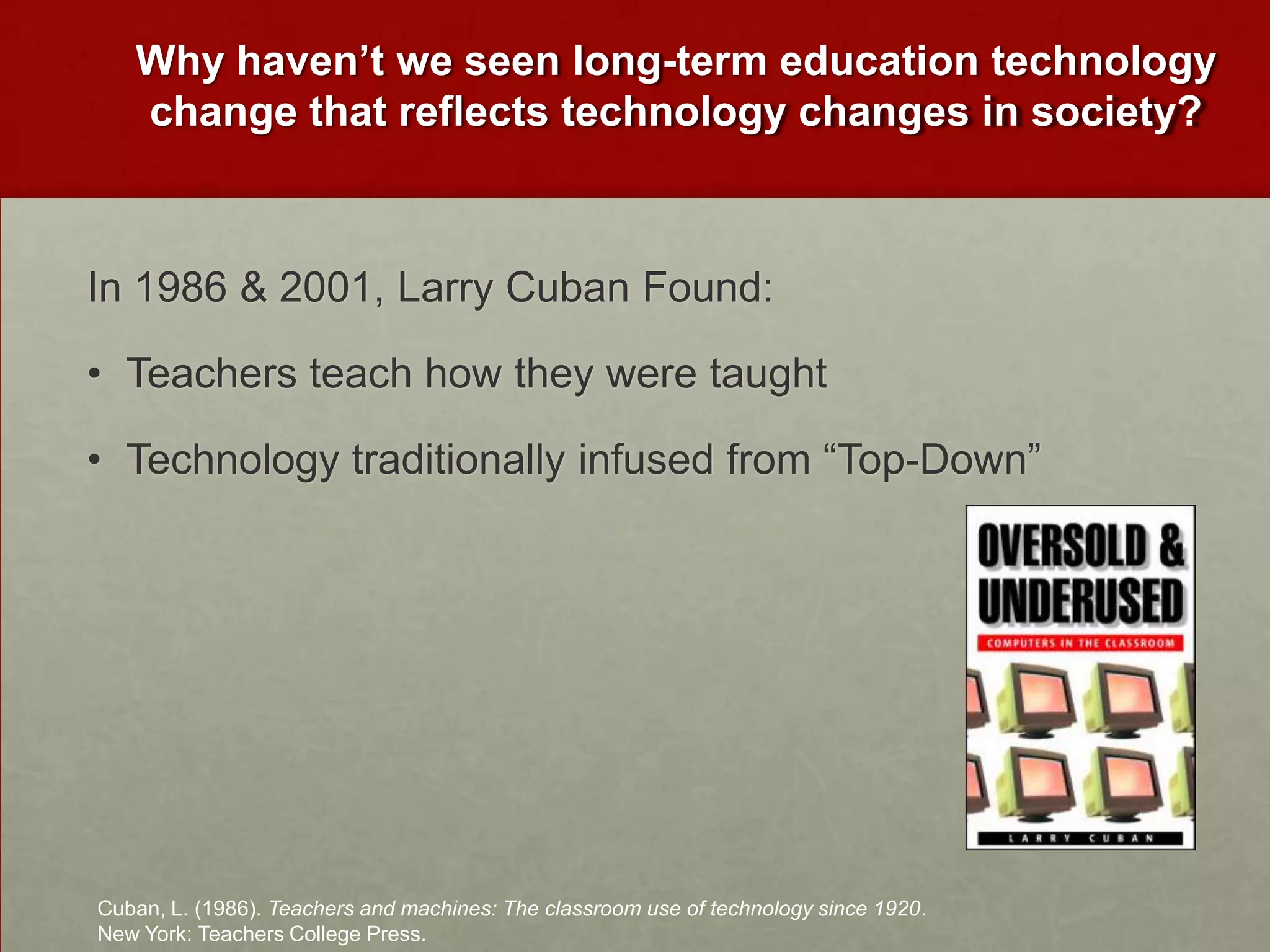 Why haven’t we seen long-term education technology change that reflects technology changes in society?In 1986 & 2001, Larry Cuban Found:Teachers teach how they were taughtTechnology traditionally infused from “Top-Down” Cuban, L. (1986). Teachers and machines: The classroom use of technology since 1920. New York: Teachers College Press.