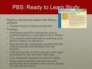 PBS: Ready to Learn StudyParent’s cell phones loaded with literacy softwareParents living at or below poverty lineFindings:Participants found the intervention to be a positive experience, especially for their children. They reacted enthusiastically to receiving early literacy content via cell phone. Most importantly, participants reported that their children enjoyed and benefited from the program. Child participants, for the most part, were eager and excited to view the letter video clips. They frequently requested to view the videos.  Some parents reported that each time the phone rang, their children came running, hoping the call was from Elmo. 