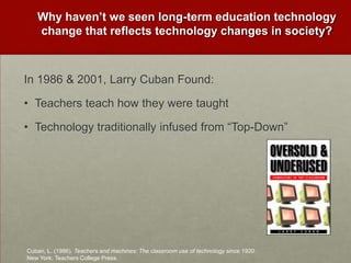 Why haven’t we seen long-term education technology change that reflects technology changes in society?In 1986 & 2001, Larry Cuban Found:Teachers teach how they were taughtTechnology traditionally infused from “Top-Down” Cuban, L. (1986). Teachers and machines: The classroom use of technology since 1920. New York: Teachers College Press.