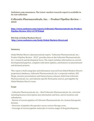 Aarkstore.com announces, The Latest market research report is available in
its vast collection:

Cellceutix Pharmaceuticals, Inc. – Product Pipeline Review –
2012


http://www.aarkstore.com/reports/Cellceutix-Pharmaceuticals-Inc-Product-
Pipeline-Review-2012-217878.html


RSS link of Global Markets Direct
http://www.aarkstore.com/feeds/Global-Markets-Direct.xml



Summary

Global Market Direct’s pharmaceuticals report, “Cellceutix Pharmaceuticals, Inc. -
Product Pipeline Review - 2012” provides data on the Cellceutix Pharmaceuticals,
Inc.’s research and development focus. The report includes information on current
developmental pipeline, complete with latest updates, and features on discontinued
and dormant projects.

This report is built using data and information sourced from Global Markets Direct’s
proprietary databases, Cellceutix Pharmaceuticals, Inc.’s corporate website, SEC
filings, investor presentations and featured press releases, both from Cellceutix
Pharmaceuticals, Inc. and industry-specific third party sources, put together by
Global Markets Direct’s team.

Scope

- Cellceutix Pharmaceuticals, Inc. - Brief Cellceutix Pharmaceuticals, Inc. overview
including business description, key information and facts, and its locations and
subsidiaries.
- Review of current pipeline of Cellceutix Pharmaceuticals, Inc. human therapeutic
division.
- Overview of pipeline therapeutics across various therapy areas.
- Coverage of current pipeline molecules in various stages of drug development,
 