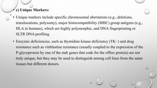 • c) Unique Markers:
• Unique markers include specific chromosomal aberrations (e.g., deletions,
translocations, polysomy), major histocompatibility (MHC) group antigens (e.g.,
HLA in humans), which are highly polymorphic, and DNA fingerprinting or
SLTR DNA profiling.
• Enzymic deficiencies, such as thymidine kinase deficiency (TK−) and drug
resistance such as vinblastine resistance (usually coupled to the expression of the
P-glycoprotein by one of the mdr genes that code for the efflux protein) are not
truly unique, but they may be used to distinguish among cell lines from the same
tissues but different donors.
 