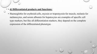 • d) Differentiated products and functions:
• Haemoglobin for erythroid cells, myosin or tropomyosin for muscle, melanin for
melanocytes, and serum albumin for hepatocytes are examples of specific cell
type markers, but like all differentiation markers, they depend on the complete
expression of the differentiated phenotype.
 