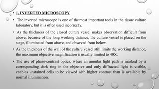 • 1. INVERTED MICROSCOPY
• The inverted microscope is one of the most important tools in the tissue culture
laboratory, but it is often used incorrectly.
• As the thickness of the closed culture vessel makes observation difficult from
above, because of the long working distance, the culture vessel is placed on the
stage, illuminated from above, and observed from below.
• As the thickness of the wall of the culture vessel still limits the working distance,
the maximum objective magnification is usually limited to 40X.
• The use of phase-contrast optics, where an annular light path is masked by a
corresponding dark ring in the objective and only diffracted light is visible,
enables unstained cells to be viewed with higher contrast than is available by
normal illumination.
 