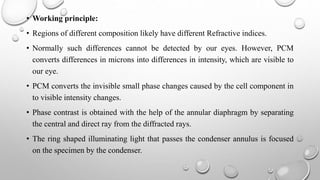 • Working principle:
• Regions of different composition likely have different Refractive indices.
• Normally such differences cannot be detected by our eyes. However, PCM
converts differences in microns into differences in intensity, which are visible to
our eye.
• PCM converts the invisible small phase changes caused by the cell component in
to visible intensity changes.
• Phase contrast is obtained with the help of the annular diaphragm by separating
the central and direct ray from the diffracted rays.
• The ring shaped illuminating light that passes the condenser annulus is focused
on the specimen by the condenser.
 