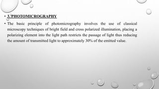 • 3. PHOTOMICROGRAPHY
• The basic principle of photomicrography involves the use of classical
microscopy techniques of bright field and cross polarized illumination, placing a
polarizing element into the light path restricts the passage of light thus reducing
the amount of transmitted light to approximately 30% of the emitted value.
 