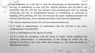 • Characterization of a cell line is vital for determining its functionality and in
proving its authenticity as pure cell line. Special attention must be paid to the
possibility that the cell line has become cross-contaminated with an existing
continuous cell line or misidentified because of mislabeling or confusion in
handling DNA profiling. this has now become the major standard procedure for
cell line identification, and a standard procedure with universal application.
• The various important factors for cell line characterization are:
• (1) It leads to authentication or confirmation that the cell line is not cross-
contaminated or misidentified
• (2) It is confirmation of the species of origin
• (3) It is used for correlation with the tissue of origin, which comprises the
following characteristics: a) Identification of the lineage to which the cell
belongs b) Position of the cells within that lineage (i.e., the stem, precursor, or
differentiated status)
 