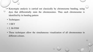 • Karyotypic analysis is carried out classically by chromosome banding, using
dyes that differentially stain the chromosomes. Thus each chromosome is
identified by its banding pattern
• Techniques:
• 1.SKY
• 2. M-FISH
• These techniques allow the simultaneous visualization of all chromosomes in
different colours.
 