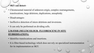 • SKY can detect-
• Chromosomal material of unknown origin, complex rearrangements,
translocations, large deletions, duplications, aneuploidy.
• Disadvantages-
• Ineffective detection of micro deletions and inversions.
• It can only be performed on dividing cells.
2.M-FISH (MULTICOLOUR- FLUORESCENE IN SITU
HYBRIDISATION):
• Identifies translocations and insertions.
• It is filter-based technology which does not rely on specialized instrumentation
for its implementation as SKY.
 