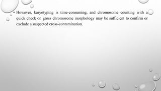 • However, karyotyping is time-consuming, and chromosome counting with a
quick check on gross chromosome morphology may be sufficient to confirm or
exclude a suspected cross-contamination.
 