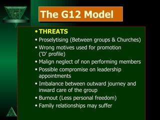 THREATS Proselytising (Between groups & Churches) Wrong motives used for promotion  ('D' profile) Malign neglect of non performing members Possible compromise on leadership appointments Imbalance between outward journey and inward care of the group Burnout (Less personal freedom) Family relationships may suffer The G12 Model 