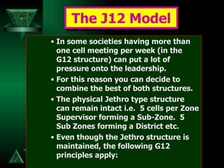 In some societies having more than one cell meeting per week (in the G12 structure) can put a lot of pressure onto the leadership.  For this reason you can decide to combine the best of both structures.  The physical Jethro type structure can remain intact i.e.  5 cells per Zone Supervisor forming a Sub-Zone.  5 Sub Zones forming a District etc.  Even though the Jethro structure is maintained, the following G12 principles apply: The J12 Model 