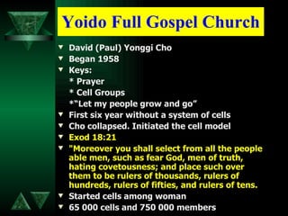 Yoido Full Gospel Church David (Paul) Yonggi Cho Began 1958 Keys: * Prayer * Cell Groups *“Let my people grow and go” First six year without a system of cells Cho collapsed. Initiated the cell model   Exod 18:21 "Moreover you shall select from all the people able men, such as fear God, men of truth, hating covetousness; and place such over them to be rulers of thousands, rulers of hundreds, rulers of fifties, and rulers of tens. Started cells among woman 65 000 cells and 750 000 members 