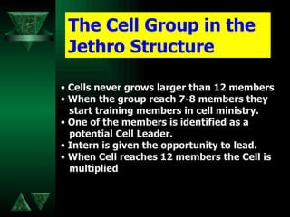The Cell Group in the Jethro Structure Cells never grows larger than 12 members When the group reach 7-8 members they start training members in cell ministry. One of the members is identified as a  potential Cell Leader. Intern is given the opportunity to lead. When Cell reaches 12 members the Cell is  multiplied 