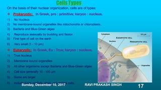 Cells Types
On the basis of their nuclear organization, cells are of types:
 Prokaryotic: In Greek, pro : primitive; karyon : nucleus.
1) No Nucleus
2) No membrane-bound organelles like mitochondria or chloroplasts.
3) Bacteria and Blue-Green algae
4) Reproduce asexually by budding and fission
5) First type of cell on the earth
6) Very small (1 - 10 µm)
 Eukaryotic: In Greek, Eu : True; karyon : nucleus.
1) True Nucleus
2) Membrane bound organelles
3) All other organisms except Bacteria and Blue-Green algae
4) Cell size generally 10 - 100 µm
5) Some are larger
6) Include fungi, protists, plant, and animal cells.
Sunday, December 10, 2017 RAVI PRAKASH SINGH
17
 