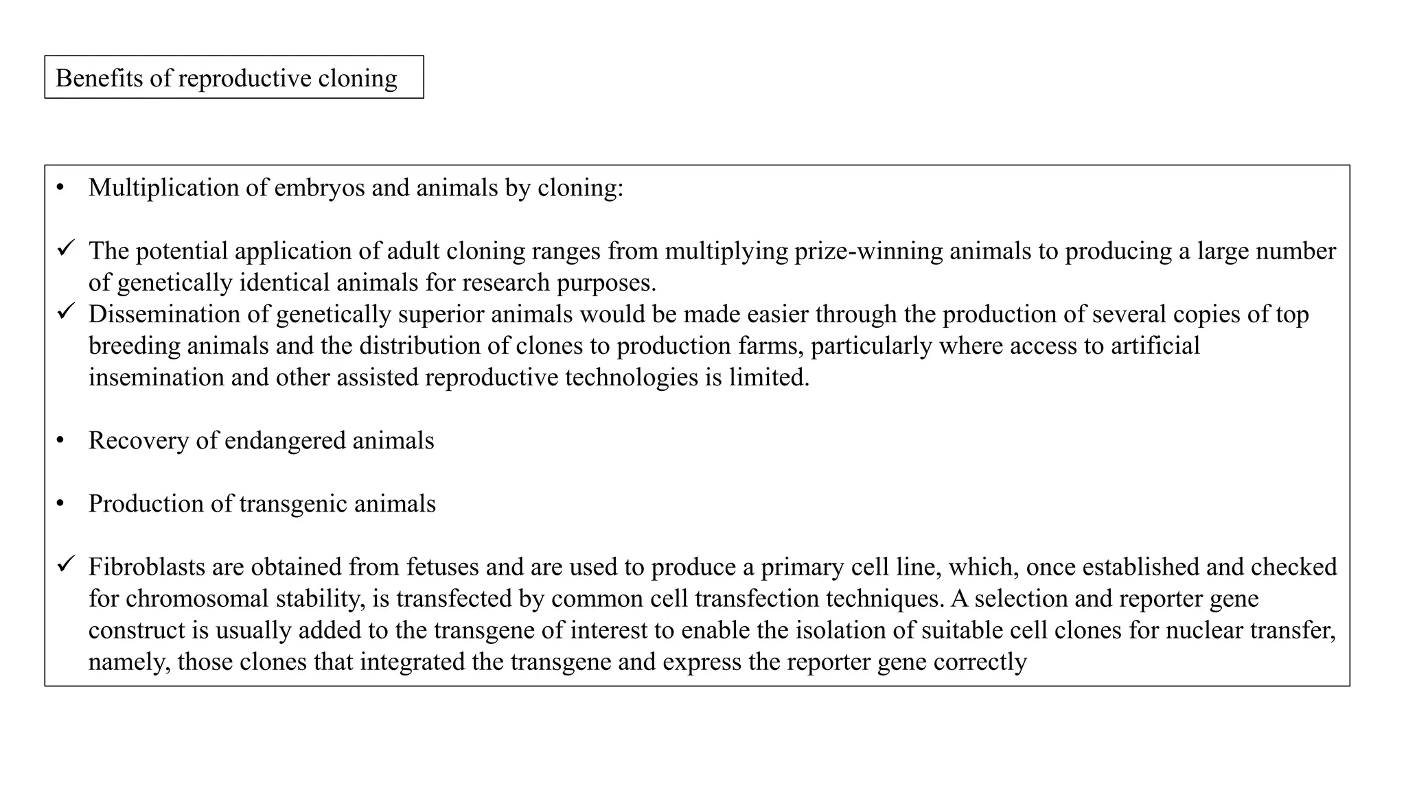 Benefits of reproductive cloning
• Multiplication of embryos and animals by cloning:
 The potential application of adult cloning ranges from multiplying prize-winning animals to producing a large number
of genetically identical animals for research purposes.
 Dissemination of genetically superior animals would be made easier through the production of several copies of top
breeding animals and the distribution of clones to production farms, particularly where access to artificial
insemination and other assisted reproductive technologies is limited.
• Recovery of endangered animals
• Production of transgenic animals
 Fibroblasts are obtained from fetuses and are used to produce a primary cell line, which, once established and checked
for chromosomal stability, is transfected by common cell transfection techniques. A selection and reporter gene
construct is usually added to the transgene of interest to enable the isolation of suitable cell clones for nuclear transfer,
namely, those clones that integrated the transgene and express the reporter gene correctly
 