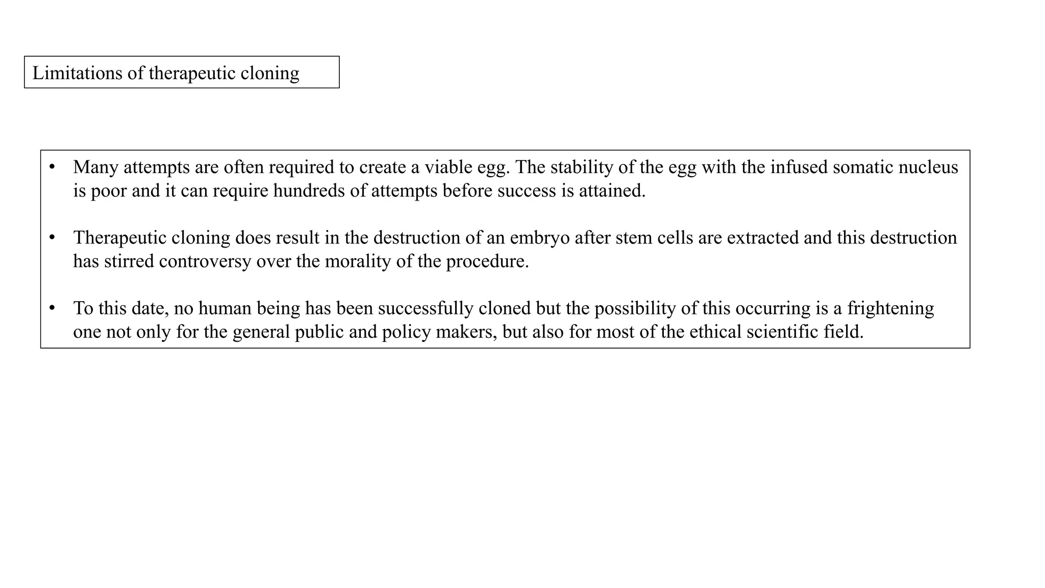 Limitations of therapeutic cloning
• Many attempts are often required to create a viable egg. The stability of the egg with the infused somatic nucleus
is poor and it can require hundreds of attempts before success is attained.
• Therapeutic cloning does result in the destruction of an embryo after stem cells are extracted and this destruction
has stirred controversy over the morality of the procedure.
• To this date, no human being has been successfully cloned but the possibility of this occurring is a frightening
one not only for the general public and policy makers, but also for most of the ethical scientific field.
 