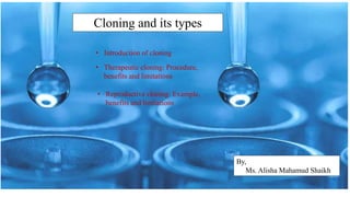 Cloning and its types
By,
Ms. Alisha Mahamud Shaikh
• Introduction of cloning
• Therapeutic cloning: Procedure,
benefits and limitations
• Reproductive cloning: Example,
benefits and limitations
 