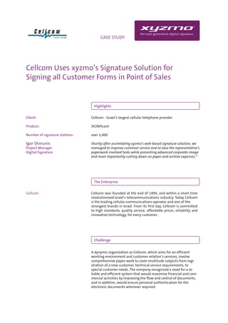 INFO                                CASE STUDY




Cellcom Uses xyzmo’s Signature Solution for
Signing all Customer Forms in Point of Sales


                                 Highlights


Client:                         Cellcom - Israel’s largest cellular telephone provider

Product:                        SIGNificant

Number of signature stations:   over 1,000

Igor Shmunis                    Shortly after assimilating xyzmo’s web-based signature solution, we
Project Manager                 managed to improve customer service and to ease the representative’s
Digital Signature               paperwork involved tasks while presenting advanced corporate image
                                and most importantly cutting down on paper and archive expenses.”




                                 The Enterprise

Cellcom                         Cellcom was founded at the end of 1994, and within a short time
                                revolutionized Israel’s telecommunications industry. Today Cellcom
                                is the leading cellular communications operator and one of the
                                strongest brands in Israel. From its first day, Cellcom is committed
                                to high standards, quality service, affordable prices, reliability and
                                innovative technology, for every customer.




                                 Challenge


                                A dynymic organization as Cellcom, which aims for an efficient
                                working environment and customer relation’s services, involve
                                comprehensive paper-work to cover multitude subjects from regi-
                                stration of a new customer, technical service requirements, to
                                special customer needs. The company recognized a need for a re-
                                liable and efficient system that would maximize financial and com-
                                mercial activities by improving the flow and control of documents,
                                and in addition, would ensure personal authentication for the
                                electronic documents wherever required.
 