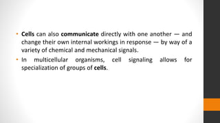 • Cells can also communicate directly with one another — and
change their own internal workings in response — by way of a
variety of chemical and mechanical signals.
• In multicellular organisms, cell signaling allows for
specialization of groups of cells.
 