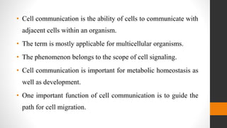• Cell communication is the ability of cells to communicate with
adjacent cells within an organism.
• The term is mostly applicable for multicellular organisms.
• The phenomenon belongs to the scope of cell signaling.
• Cell communication is important for metabolic homeostasis as
well as development.
• One important function of cell communication is to guide the
path for cell migration.
 