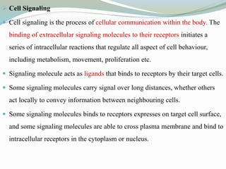  Cell Signaling
 Cell signaling is the process of cellular communication within the body. The
binding of extracellular signaling molecules to their receptors initiates a
series of intracellular reactions that regulate all aspect of cell behaviour,
including metabolism, movement, proliferation etc.
 Signaling molecule acts as ligands that binds to receptors by their target cells.
 Some signaling molecules carry signal over long distances, whether others
act locally to convey information between neighbouring cells.
 Some signaling molecules binds to receptors expresses on target cell surface,
and some signaling molecules are able to cross plasma membrane and bind to
intracellular receptors in the cytoplasm or nucleus.
 