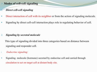  Modes of cell-cell signaling
1. Direct cell-cell signaling
 Direct interaction of cell with its neighbor or from the action of signaling molecule.
 Signaling by direct cell-cell interaction plays role in regulating behavior of cell.
2. Signaling by secreted molecule
This type of signaling divided into three categories based on distance between
signaling and responder cell.
i. Endocrine signaling:
 Signaling molecule (hormone) secreted by endocrine cell and carried through
circulation to act on target cell at distant body site.
 