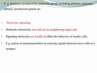  E. g. hormones produced by endocrine glands including pituitary, pancreas,
adrenal, parathyroid glands etc.
ii. Paracrine signaling:
 Molecule released by one cell act on neighboring target cell.
 Signaling molecules act locally to affect the behavior of nearby cells.
 E.g. action of neurotransmitters in carrying signals between nerve cells at a
synapse.
 