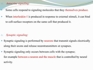iii. Autocrine signaling:
 Some cells respond to signaling molecules that they themselves produce.
 When interleukin-1 is produced in response to external stimuli, it can bind
to cell-surface receptors on the same cell that produced it.
iv. Synaptic signaling:
 Synaptic signaling is performed by neurons that transmit signals electrically
along their axons and release neurotransmitters at synapses.
 Synaptic signaling only occurs between cells with the synapse;
for example between a neuron and the muscle that is controlled by neural
activity.
 