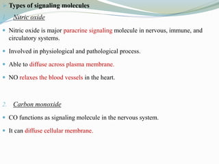  Types of signaling molecules
1. Nitric oxide
 Nitric oxide is major paracrine signaling molecule in nervous, immune, and
circulatory systems.
 Involved in physiological and pathological process.
 Able to diffuse across plasma membrane.
 NO relaxes the blood vessels in the heart.
2. Carbon monoxide
 CO functions as signaling molecule in the nervous system.
 It can diffuse cellular membrane.
 