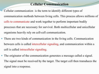 Cellular Communication
 Cellular communication is the term to identify different types of
communication methods between living cells. This process allows millions of
cells to communicate and work together to perform important bodily
processes that are necessary for survival. Both multicellular and unicellular
organisms heavily rely on cell-cell communication.
 There are two kinds of communication in the living cells. Communication
between cells is called intercellular signaling, and communication within a
cell is called intracellular signaling.
 The originator of the communication generates a message called a signal.
The signal must be received by the target. The target cell then transduces the
signal into a response.
 