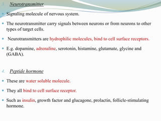 3. Neurotransmitter
 Signaling molecule of nervous system.
 The neurotransmitter carry signals between neurons or from neurons to other
types of target cells.
 Neurotransmitters are hydrophilic molecules, bind to cell surface receptors.
 E.g. dopamine, adrenaline, serotonin, histamine, glutamate, glycine and
(GABA).
4. Peptide hormone
 These are water soluble molecule.
 They all bind to cell surface receptor.
 Such as insulin, growth factor and glucagone, prolactin, follicle-stimulating
hormone.
 