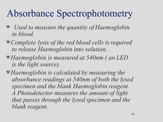 Absorbance Spectrophotometry
10
 Used to measure the quantity of Haemoglobin
in blood.
Complete lysis of the red blood cells is required
to release Haemoglobin into solution.
Haemoglobin is measured at 540nm ( an LED
is the light source).
Haemoglobin is calculated by measuring the
absorbance readings at 540nm of both the lysed
specimen and the blank Haemoglobin reagent.
A Photodetector measures the amount of light
that passes through the lysed specimen and the
blank reagent.
 