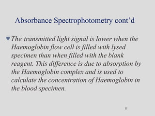 Absorbance Spectrophotometry cont’d
11
The transmitted light signal is lower when the
Haemoglobin flow cell is filled with lysed
specimen than when filled with the blank
reagent. This difference is due to absorption by
the Haemoglobin complex and is used to
calculate the concentration of Haemoglobin in
the blood specimen.
 