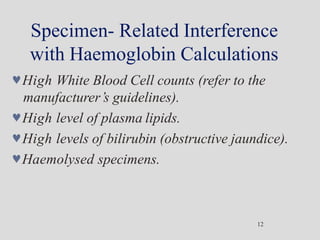 Specimen- Related Interference
with Haemoglobin Calculations
12
High White Blood Cell counts (refer to the
manufacturer’s guidelines).
High level of plasma lipids.
High levels of bilirubin (obstructive jaundice).
Haemolysed specimens.
 