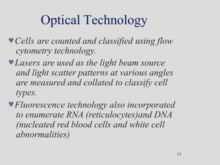 Optical Technology
13
Cells are counted and classified using flow
cytometry technology.
Lasers are used as the light beam source
and light scatter patterns at various angles
are measured and collated to classify cell
types.
Fluorescence technology also incorporated
to enumerate RNA (reticulocytes)and DNA
(nucleated red blood cells and white cell
abnormalities)
 