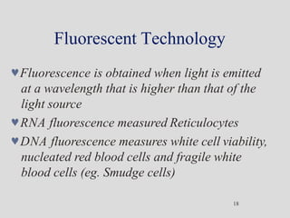 Fluorescent Technology
18
Fluorescence is obtained when light is emitted
at a wavelength that is higher than that of the
light source
RNA fluorescence measured Reticulocytes
DNA fluorescence measures white cell viability,
nucleated red blood cells and fragile white
blood cells (eg. Smudge cells)
 
